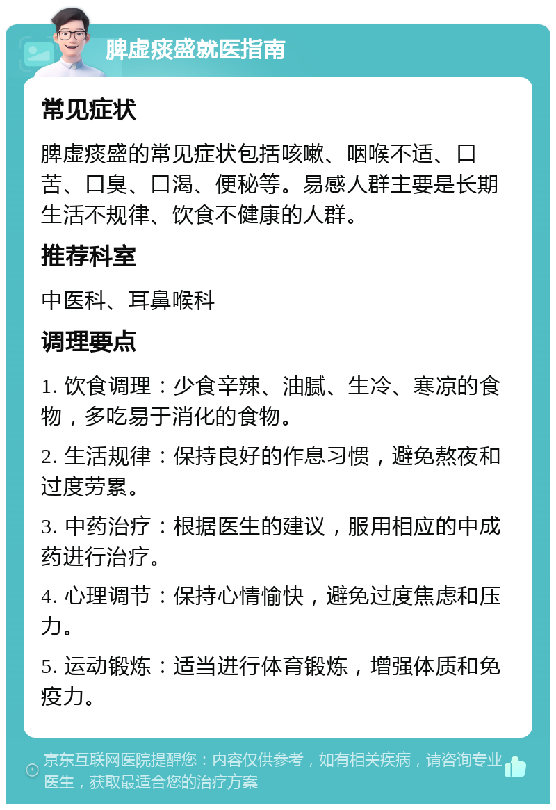 脾虚痰盛就医指南 常见症状 脾虚痰盛的常见症状包括咳嗽、咽喉不适、口苦、口臭、口渴、便秘等。易感人群主要是长期生活不规律、饮食不健康的人群。 推荐科室 中医科、耳鼻喉科 调理要点 1. 饮食调理：少食辛辣、油腻、生冷、寒凉的食物，多吃易于消化的食物。 2. 生活规律：保持良好的作息习惯，避免熬夜和过度劳累。 3. 中药治疗：根据医生的建议，服用相应的中成药进行治疗。 4. 心理调节：保持心情愉快，避免过度焦虑和压力。 5. 运动锻炼：适当进行体育锻炼，增强体质和免疫力。