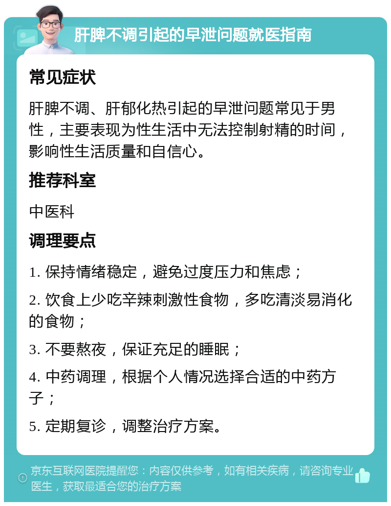 肝脾不调引起的早泄问题就医指南 常见症状 肝脾不调、肝郁化热引起的早泄问题常见于男性，主要表现为性生活中无法控制射精的时间，影响性生活质量和自信心。 推荐科室 中医科 调理要点 1. 保持情绪稳定，避免过度压力和焦虑； 2. 饮食上少吃辛辣刺激性食物，多吃清淡易消化的食物； 3. 不要熬夜，保证充足的睡眠； 4. 中药调理，根据个人情况选择合适的中药方子； 5. 定期复诊，调整治疗方案。