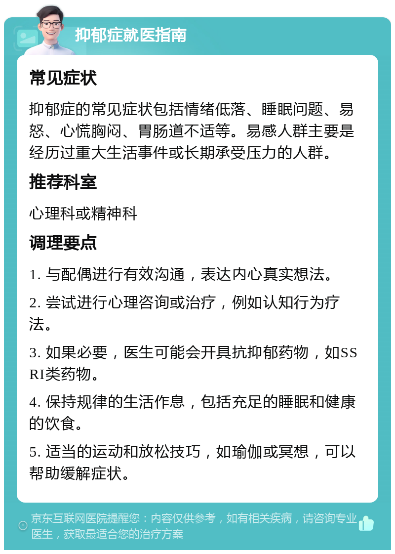 抑郁症就医指南 常见症状 抑郁症的常见症状包括情绪低落、睡眠问题、易怒、心慌胸闷、胃肠道不适等。易感人群主要是经历过重大生活事件或长期承受压力的人群。 推荐科室 心理科或精神科 调理要点 1. 与配偶进行有效沟通，表达内心真实想法。 2. 尝试进行心理咨询或治疗，例如认知行为疗法。 3. 如果必要，医生可能会开具抗抑郁药物，如SSRI类药物。 4. 保持规律的生活作息，包括充足的睡眠和健康的饮食。 5. 适当的运动和放松技巧，如瑜伽或冥想，可以帮助缓解症状。