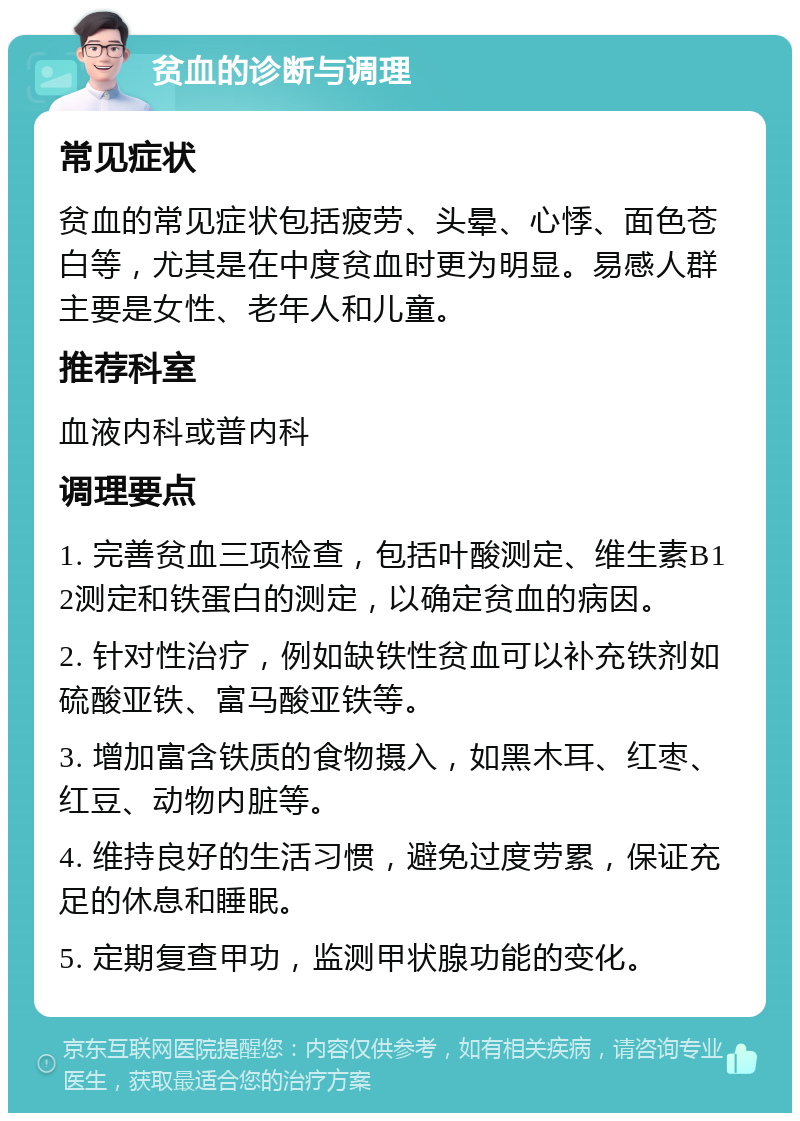 贫血的诊断与调理 常见症状 贫血的常见症状包括疲劳、头晕、心悸、面色苍白等，尤其是在中度贫血时更为明显。易感人群主要是女性、老年人和儿童。 推荐科室 血液内科或普内科 调理要点 1. 完善贫血三项检查，包括叶酸测定、维生素B12测定和铁蛋白的测定，以确定贫血的病因。 2. 针对性治疗，例如缺铁性贫血可以补充铁剂如硫酸亚铁、富马酸亚铁等。 3. 增加富含铁质的食物摄入，如黑木耳、红枣、红豆、动物内脏等。 4. 维持良好的生活习惯，避免过度劳累，保证充足的休息和睡眠。 5. 定期复查甲功，监测甲状腺功能的变化。