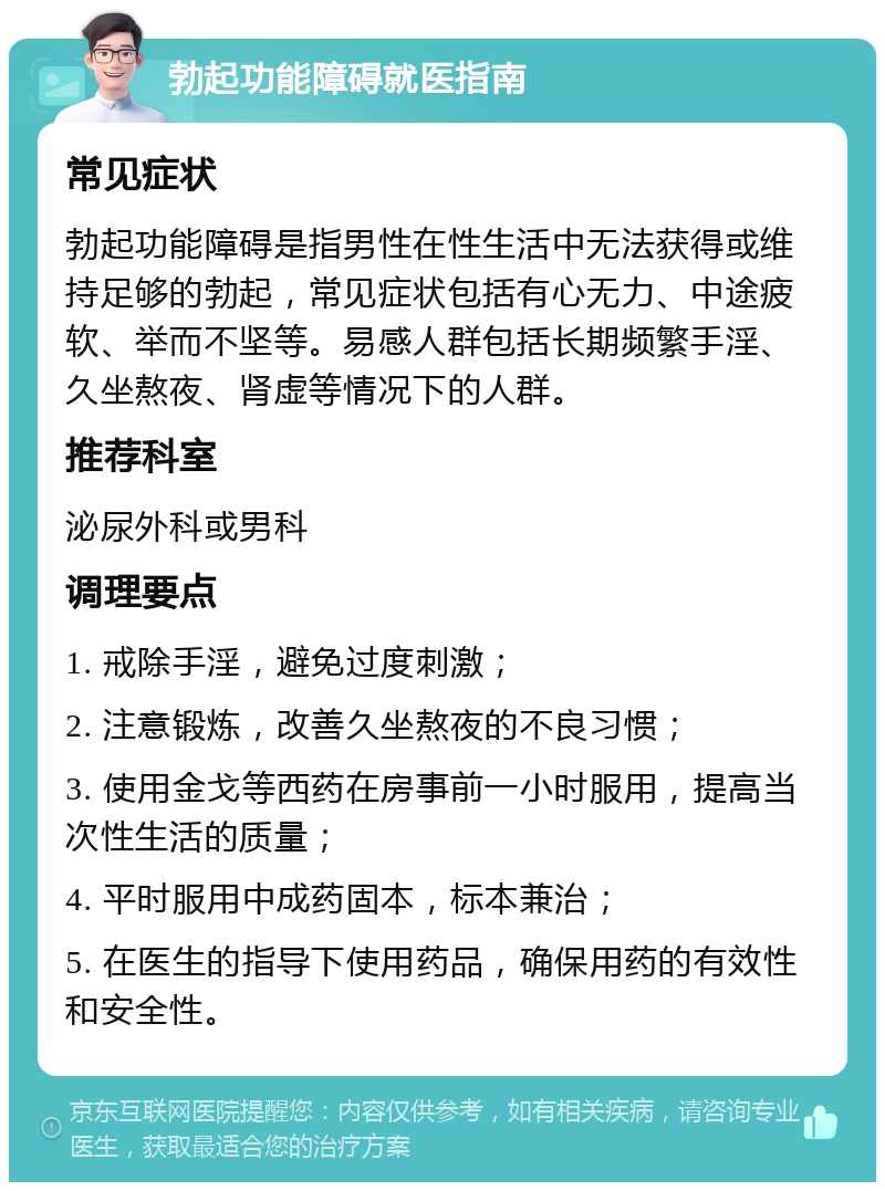 勃起功能障碍就医指南 常见症状 勃起功能障碍是指男性在性生活中无法获得或维持足够的勃起，常见症状包括有心无力、中途疲软、举而不坚等。易感人群包括长期频繁手淫、久坐熬夜、肾虚等情况下的人群。 推荐科室 泌尿外科或男科 调理要点 1. 戒除手淫，避免过度刺激； 2. 注意锻炼，改善久坐熬夜的不良习惯； 3. 使用金戈等西药在房事前一小时服用，提高当次性生活的质量； 4. 平时服用中成药固本，标本兼治； 5. 在医生的指导下使用药品，确保用药的有效性和安全性。