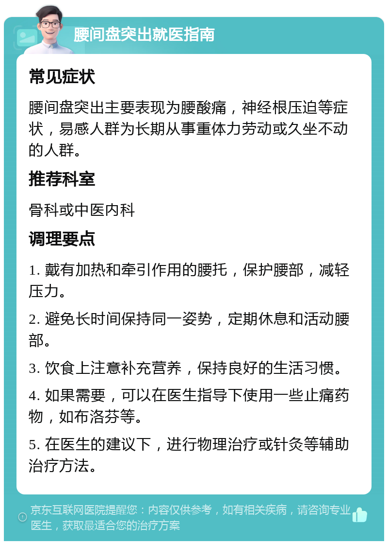 腰间盘突出就医指南 常见症状 腰间盘突出主要表现为腰酸痛，神经根压迫等症状，易感人群为长期从事重体力劳动或久坐不动的人群。 推荐科室 骨科或中医内科 调理要点 1. 戴有加热和牵引作用的腰托，保护腰部，减轻压力。 2. 避免长时间保持同一姿势，定期休息和活动腰部。 3. 饮食上注意补充营养，保持良好的生活习惯。 4. 如果需要，可以在医生指导下使用一些止痛药物，如布洛芬等。 5. 在医生的建议下，进行物理治疗或针灸等辅助治疗方法。