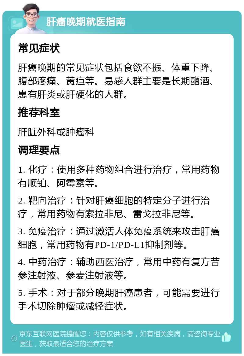 肝癌晚期就医指南 常见症状 肝癌晚期的常见症状包括食欲不振、体重下降、腹部疼痛、黄疸等。易感人群主要是长期酗酒、患有肝炎或肝硬化的人群。 推荐科室 肝脏外科或肿瘤科 调理要点 1. 化疗：使用多种药物组合进行治疗，常用药物有顺铂、阿霉素等。 2. 靶向治疗：针对肝癌细胞的特定分子进行治疗，常用药物有索拉非尼、雷戈拉非尼等。 3. 免疫治疗：通过激活人体免疫系统来攻击肝癌细胞，常用药物有PD-1/PD-L1抑制剂等。 4. 中药治疗：辅助西医治疗，常用中药有复方苦参注射液、参麦注射液等。 5. 手术：对于部分晚期肝癌患者，可能需要进行手术切除肿瘤或减轻症状。