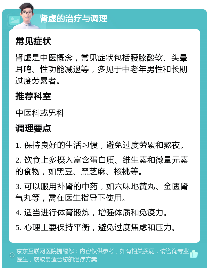 肾虚的治疗与调理 常见症状 肾虚是中医概念，常见症状包括腰膝酸软、头晕耳鸣、性功能减退等，多见于中老年男性和长期过度劳累者。 推荐科室 中医科或男科 调理要点 1. 保持良好的生活习惯，避免过度劳累和熬夜。 2. 饮食上多摄入富含蛋白质、维生素和微量元素的食物，如黑豆、黑芝麻、核桃等。 3. 可以服用补肾的中药，如六味地黄丸、金匮肾气丸等，需在医生指导下使用。 4. 适当进行体育锻炼，增强体质和免疫力。 5. 心理上要保持平衡，避免过度焦虑和压力。