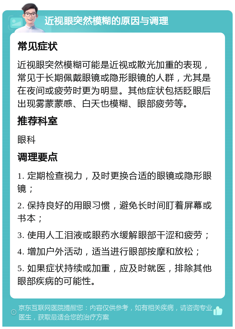 近视眼突然模糊的原因与调理 常见症状 近视眼突然模糊可能是近视或散光加重的表现，常见于长期佩戴眼镜或隐形眼镜的人群，尤其是在夜间或疲劳时更为明显。其他症状包括眨眼后出现雾蒙蒙感、白天也模糊、眼部疲劳等。 推荐科室 眼科 调理要点 1. 定期检查视力，及时更换合适的眼镜或隐形眼镜； 2. 保持良好的用眼习惯，避免长时间盯着屏幕或书本； 3. 使用人工泪液或眼药水缓解眼部干涩和疲劳； 4. 增加户外活动，适当进行眼部按摩和放松； 5. 如果症状持续或加重，应及时就医，排除其他眼部疾病的可能性。