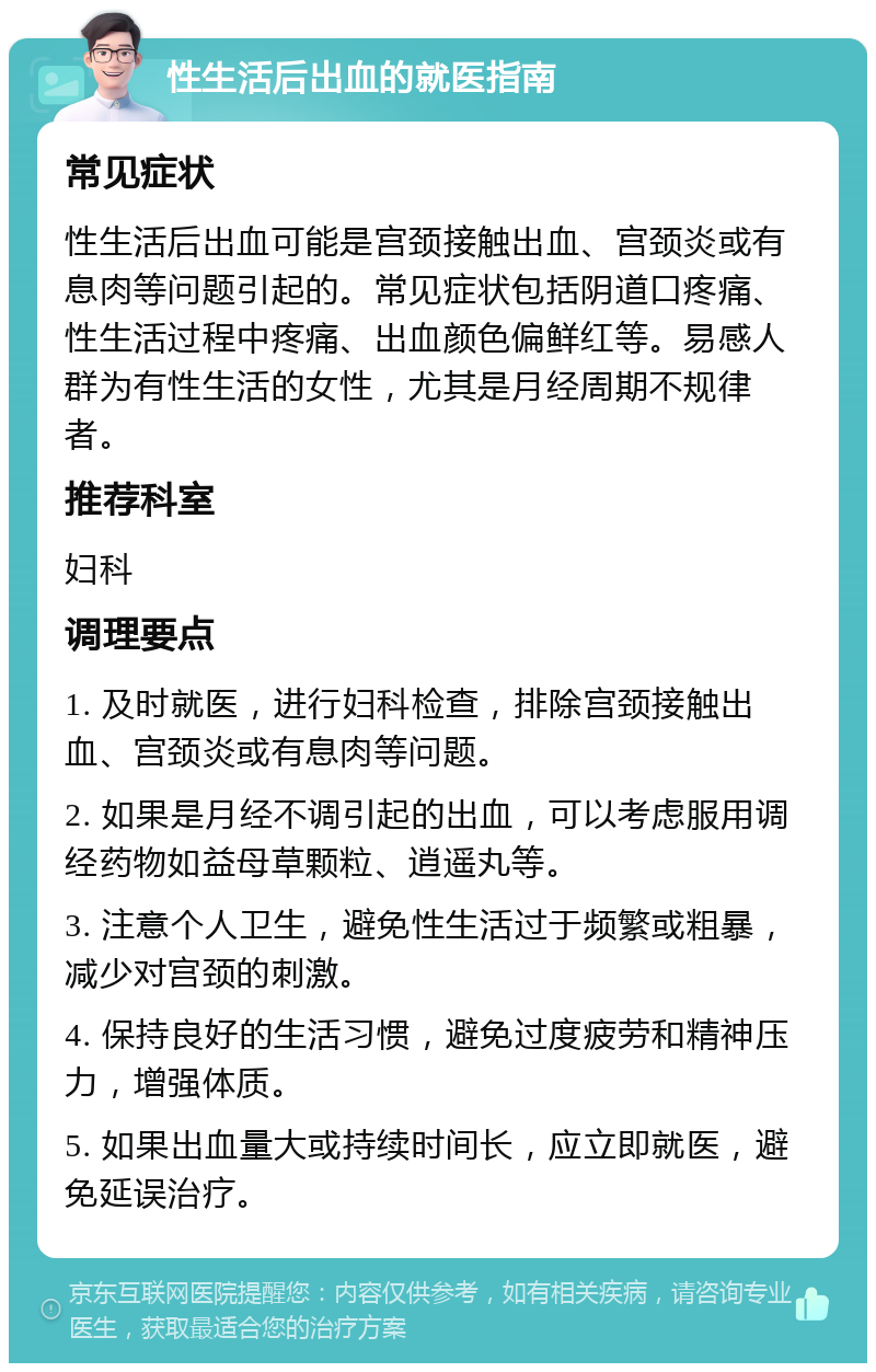 性生活后出血的就医指南 常见症状 性生活后出血可能是宫颈接触出血、宫颈炎或有息肉等问题引起的。常见症状包括阴道口疼痛、性生活过程中疼痛、出血颜色偏鲜红等。易感人群为有性生活的女性，尤其是月经周期不规律者。 推荐科室 妇科 调理要点 1. 及时就医，进行妇科检查，排除宫颈接触出血、宫颈炎或有息肉等问题。 2. 如果是月经不调引起的出血，可以考虑服用调经药物如益母草颗粒、逍遥丸等。 3. 注意个人卫生，避免性生活过于频繁或粗暴，减少对宫颈的刺激。 4. 保持良好的生活习惯，避免过度疲劳和精神压力，增强体质。 5. 如果出血量大或持续时间长，应立即就医，避免延误治疗。