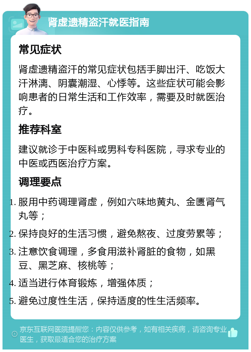 肾虚遗精盗汗就医指南 常见症状 肾虚遗精盗汗的常见症状包括手脚出汗、吃饭大汗淋漓、阴囊潮湿、心悸等。这些症状可能会影响患者的日常生活和工作效率，需要及时就医治疗。 推荐科室 建议就诊于中医科或男科专科医院，寻求专业的中医或西医治疗方案。 调理要点 服用中药调理肾虚，例如六味地黄丸、金匮肾气丸等； 保持良好的生活习惯，避免熬夜、过度劳累等； 注意饮食调理，多食用滋补肾脏的食物，如黑豆、黑芝麻、核桃等； 适当进行体育锻炼，增强体质； 避免过度性生活，保持适度的性生活频率。