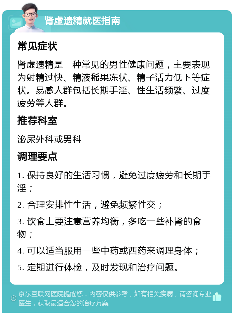 肾虚遗精就医指南 常见症状 肾虚遗精是一种常见的男性健康问题，主要表现为射精过快、精液稀果冻状、精子活力低下等症状。易感人群包括长期手淫、性生活频繁、过度疲劳等人群。 推荐科室 泌尿外科或男科 调理要点 1. 保持良好的生活习惯，避免过度疲劳和长期手淫； 2. 合理安排性生活，避免频繁性交； 3. 饮食上要注意营养均衡，多吃一些补肾的食物； 4. 可以适当服用一些中药或西药来调理身体； 5. 定期进行体检，及时发现和治疗问题。