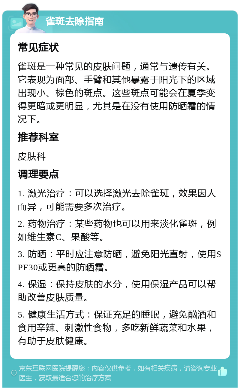 雀斑去除指南 常见症状 雀斑是一种常见的皮肤问题，通常与遗传有关。它表现为面部、手臂和其他暴露于阳光下的区域出现小、棕色的斑点。这些斑点可能会在夏季变得更暗或更明显，尤其是在没有使用防晒霜的情况下。 推荐科室 皮肤科 调理要点 1. 激光治疗：可以选择激光去除雀斑，效果因人而异，可能需要多次治疗。 2. 药物治疗：某些药物也可以用来淡化雀斑，例如维生素C、果酸等。 3. 防晒：平时应注意防晒，避免阳光直射，使用SPF30或更高的防晒霜。 4. 保湿：保持皮肤的水分，使用保湿产品可以帮助改善皮肤质量。 5. 健康生活方式：保证充足的睡眠，避免酗酒和食用辛辣、刺激性食物，多吃新鲜蔬菜和水果，有助于皮肤健康。