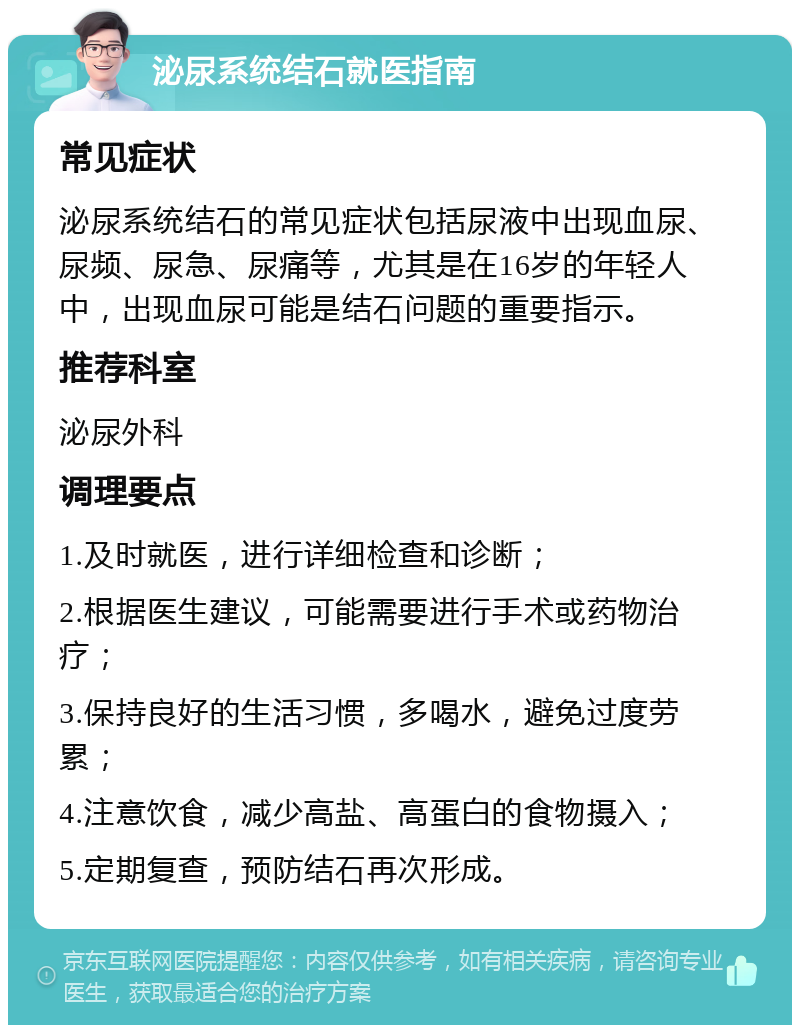 泌尿系统结石就医指南 常见症状 泌尿系统结石的常见症状包括尿液中出现血尿、尿频、尿急、尿痛等，尤其是在16岁的年轻人中，出现血尿可能是结石问题的重要指示。 推荐科室 泌尿外科 调理要点 1.及时就医，进行详细检查和诊断； 2.根据医生建议，可能需要进行手术或药物治疗； 3.保持良好的生活习惯，多喝水，避免过度劳累； 4.注意饮食，减少高盐、高蛋白的食物摄入； 5.定期复查，预防结石再次形成。