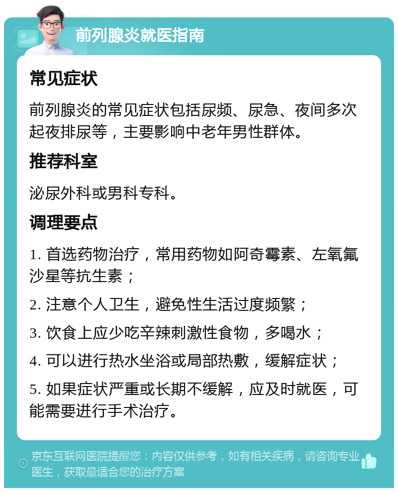 前列腺炎就医指南 常见症状 前列腺炎的常见症状包括尿频、尿急、夜间多次起夜排尿等，主要影响中老年男性群体。 推荐科室 泌尿外科或男科专科。 调理要点 1. 首选药物治疗，常用药物如阿奇霉素、左氧氟沙星等抗生素； 2. 注意个人卫生，避免性生活过度频繁； 3. 饮食上应少吃辛辣刺激性食物，多喝水； 4. 可以进行热水坐浴或局部热敷，缓解症状； 5. 如果症状严重或长期不缓解，应及时就医，可能需要进行手术治疗。