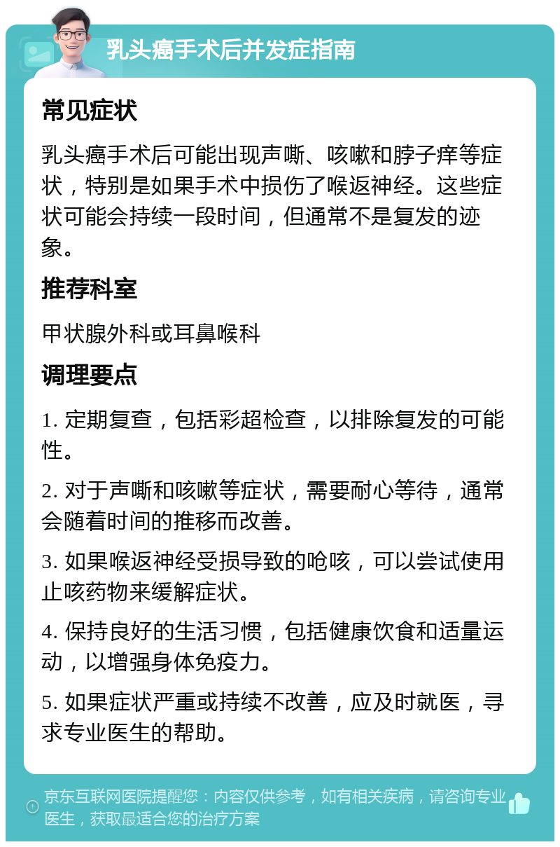 乳头癌手术后并发症指南 常见症状 乳头癌手术后可能出现声嘶、咳嗽和脖子痒等症状，特别是如果手术中损伤了喉返神经。这些症状可能会持续一段时间，但通常不是复发的迹象。 推荐科室 甲状腺外科或耳鼻喉科 调理要点 1. 定期复查，包括彩超检查，以排除复发的可能性。 2. 对于声嘶和咳嗽等症状，需要耐心等待，通常会随着时间的推移而改善。 3. 如果喉返神经受损导致的呛咳，可以尝试使用止咳药物来缓解症状。 4. 保持良好的生活习惯，包括健康饮食和适量运动，以增强身体免疫力。 5. 如果症状严重或持续不改善，应及时就医，寻求专业医生的帮助。