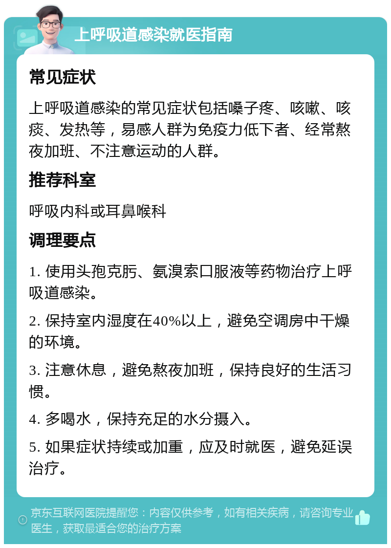 上呼吸道感染就医指南 常见症状 上呼吸道感染的常见症状包括嗓子疼、咳嗽、咳痰、发热等，易感人群为免疫力低下者、经常熬夜加班、不注意运动的人群。 推荐科室 呼吸内科或耳鼻喉科 调理要点 1. 使用头孢克肟、氨溴索口服液等药物治疗上呼吸道感染。 2. 保持室内湿度在40%以上，避免空调房中干燥的环境。 3. 注意休息，避免熬夜加班，保持良好的生活习惯。 4. 多喝水，保持充足的水分摄入。 5. 如果症状持续或加重，应及时就医，避免延误治疗。