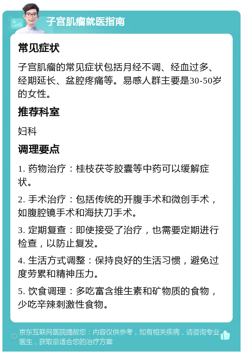 子宫肌瘤就医指南 常见症状 子宫肌瘤的常见症状包括月经不调、经血过多、经期延长、盆腔疼痛等。易感人群主要是30-50岁的女性。 推荐科室 妇科 调理要点 1. 药物治疗：桂枝茯苓胶囊等中药可以缓解症状。 2. 手术治疗：包括传统的开腹手术和微创手术，如腹腔镜手术和海扶刀手术。 3. 定期复查：即使接受了治疗，也需要定期进行检查，以防止复发。 4. 生活方式调整：保持良好的生活习惯，避免过度劳累和精神压力。 5. 饮食调理：多吃富含维生素和矿物质的食物，少吃辛辣刺激性食物。