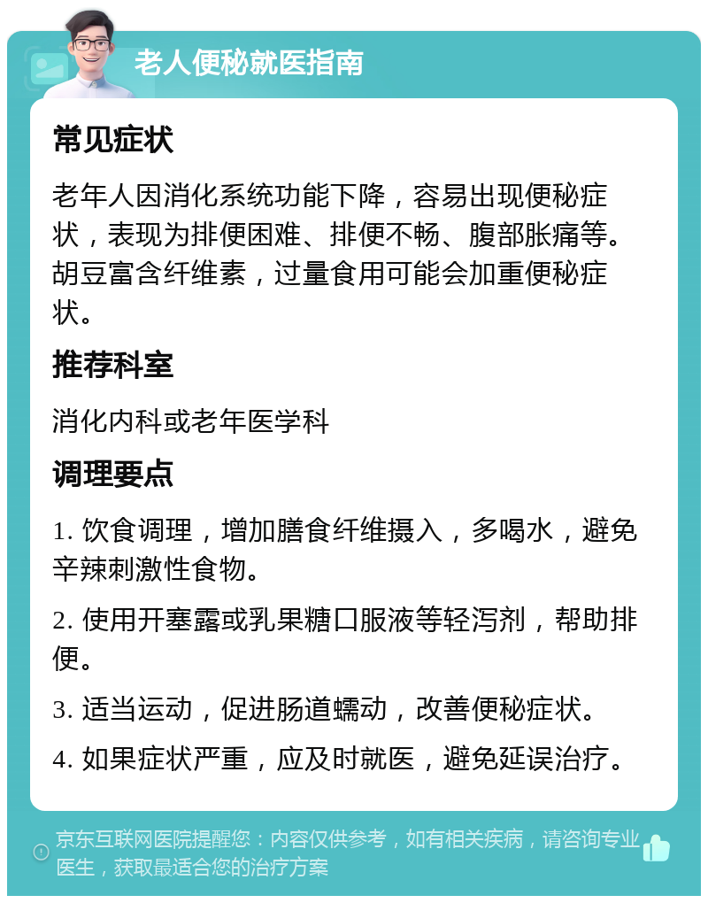 老人便秘就医指南 常见症状 老年人因消化系统功能下降，容易出现便秘症状，表现为排便困难、排便不畅、腹部胀痛等。胡豆富含纤维素，过量食用可能会加重便秘症状。 推荐科室 消化内科或老年医学科 调理要点 1. 饮食调理，增加膳食纤维摄入，多喝水，避免辛辣刺激性食物。 2. 使用开塞露或乳果糖口服液等轻泻剂，帮助排便。 3. 适当运动，促进肠道蠕动，改善便秘症状。 4. 如果症状严重，应及时就医，避免延误治疗。