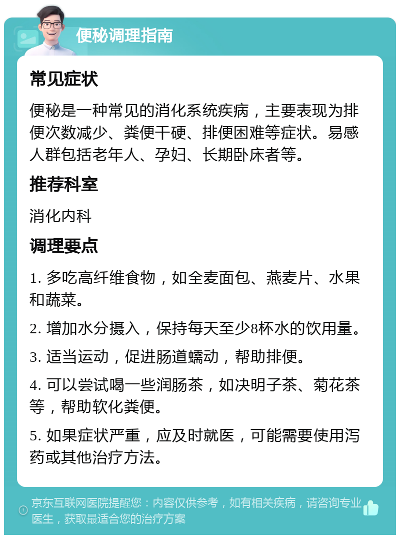 便秘调理指南 常见症状 便秘是一种常见的消化系统疾病，主要表现为排便次数减少、粪便干硬、排便困难等症状。易感人群包括老年人、孕妇、长期卧床者等。 推荐科室 消化内科 调理要点 1. 多吃高纤维食物，如全麦面包、燕麦片、水果和蔬菜。 2. 增加水分摄入，保持每天至少8杯水的饮用量。 3. 适当运动，促进肠道蠕动，帮助排便。 4. 可以尝试喝一些润肠茶，如决明子茶、菊花茶等，帮助软化粪便。 5. 如果症状严重，应及时就医，可能需要使用泻药或其他治疗方法。