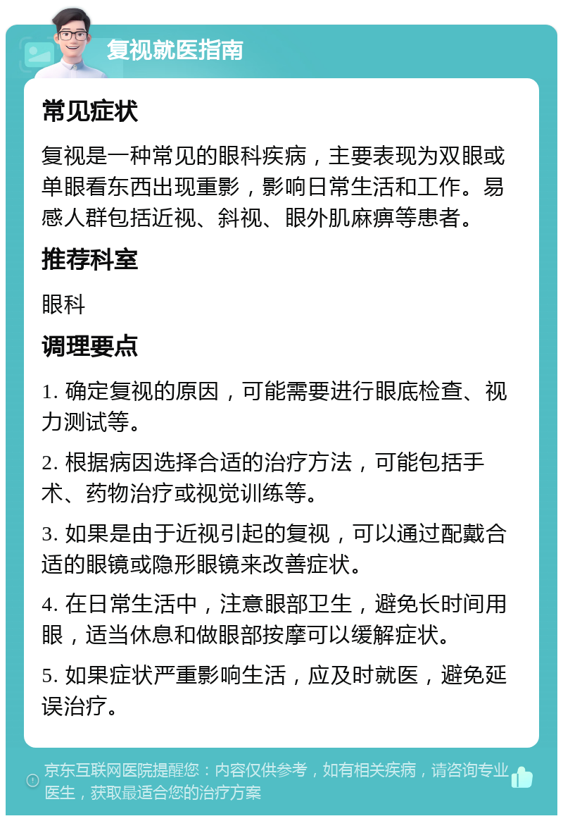 复视就医指南 常见症状 复视是一种常见的眼科疾病，主要表现为双眼或单眼看东西出现重影，影响日常生活和工作。易感人群包括近视、斜视、眼外肌麻痹等患者。 推荐科室 眼科 调理要点 1. 确定复视的原因，可能需要进行眼底检查、视力测试等。 2. 根据病因选择合适的治疗方法，可能包括手术、药物治疗或视觉训练等。 3. 如果是由于近视引起的复视，可以通过配戴合适的眼镜或隐形眼镜来改善症状。 4. 在日常生活中，注意眼部卫生，避免长时间用眼，适当休息和做眼部按摩可以缓解症状。 5. 如果症状严重影响生活，应及时就医，避免延误治疗。