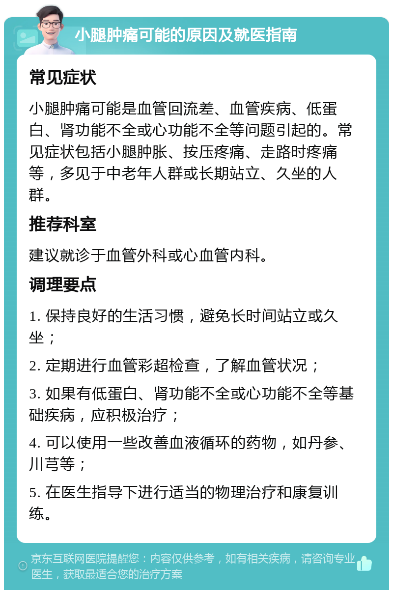 小腿肿痛可能的原因及就医指南 常见症状 小腿肿痛可能是血管回流差、血管疾病、低蛋白、肾功能不全或心功能不全等问题引起的。常见症状包括小腿肿胀、按压疼痛、走路时疼痛等，多见于中老年人群或长期站立、久坐的人群。 推荐科室 建议就诊于血管外科或心血管内科。 调理要点 1. 保持良好的生活习惯，避免长时间站立或久坐； 2. 定期进行血管彩超检查，了解血管状况； 3. 如果有低蛋白、肾功能不全或心功能不全等基础疾病，应积极治疗； 4. 可以使用一些改善血液循环的药物，如丹参、川芎等； 5. 在医生指导下进行适当的物理治疗和康复训练。