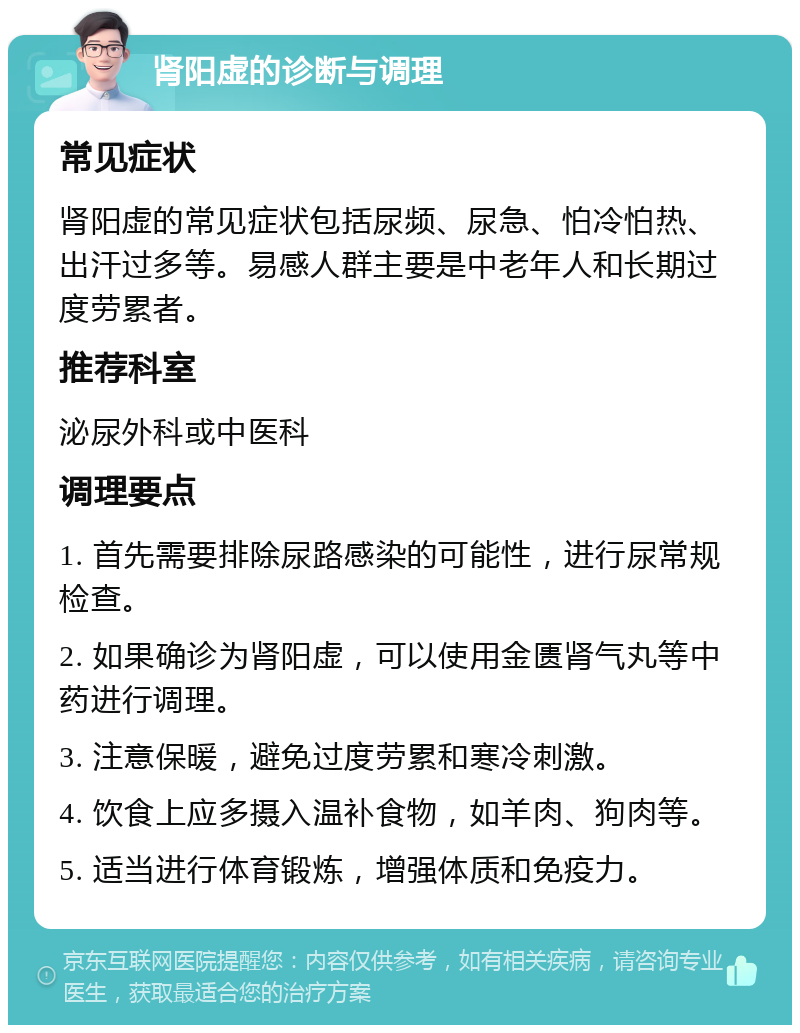 肾阳虚的诊断与调理 常见症状 肾阳虚的常见症状包括尿频、尿急、怕冷怕热、出汗过多等。易感人群主要是中老年人和长期过度劳累者。 推荐科室 泌尿外科或中医科 调理要点 1. 首先需要排除尿路感染的可能性，进行尿常规检查。 2. 如果确诊为肾阳虚，可以使用金匮肾气丸等中药进行调理。 3. 注意保暖，避免过度劳累和寒冷刺激。 4. 饮食上应多摄入温补食物，如羊肉、狗肉等。 5. 适当进行体育锻炼，增强体质和免疫力。