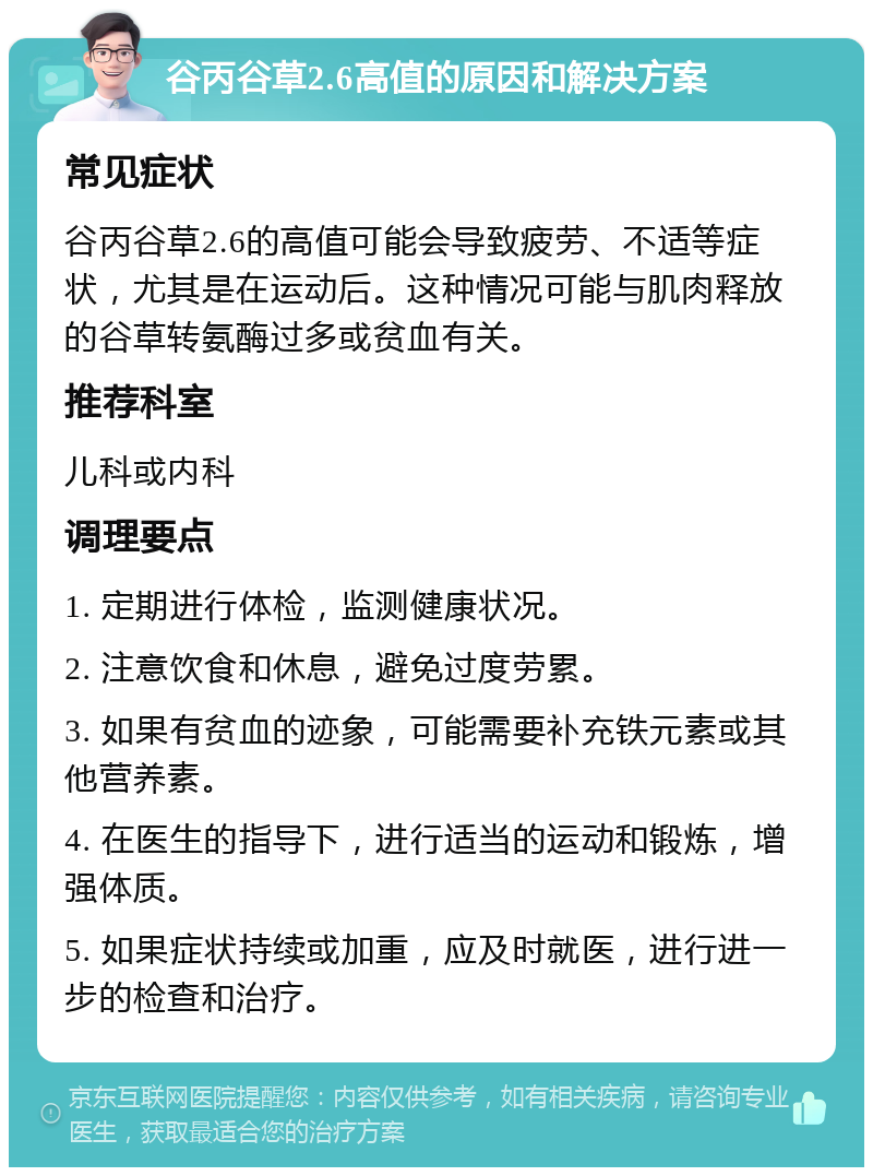 谷丙谷草2.6高值的原因和解决方案 常见症状 谷丙谷草2.6的高值可能会导致疲劳、不适等症状，尤其是在运动后。这种情况可能与肌肉释放的谷草转氨酶过多或贫血有关。 推荐科室 儿科或内科 调理要点 1. 定期进行体检，监测健康状况。 2. 注意饮食和休息，避免过度劳累。 3. 如果有贫血的迹象，可能需要补充铁元素或其他营养素。 4. 在医生的指导下，进行适当的运动和锻炼，增强体质。 5. 如果症状持续或加重，应及时就医，进行进一步的检查和治疗。