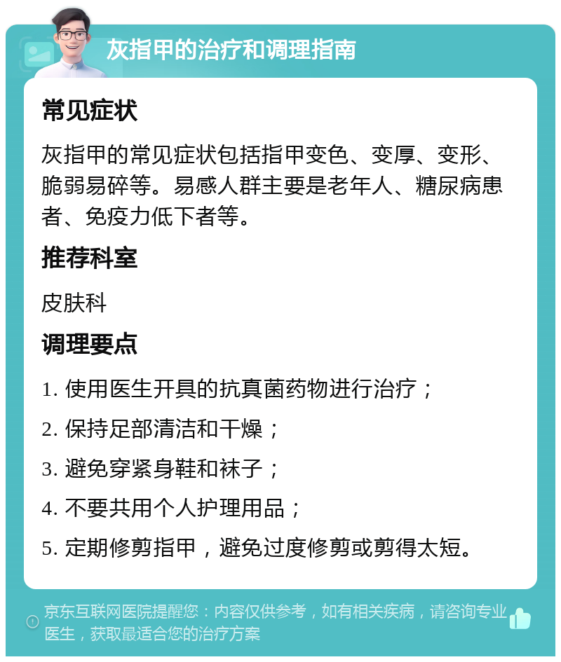 灰指甲的治疗和调理指南 常见症状 灰指甲的常见症状包括指甲变色、变厚、变形、脆弱易碎等。易感人群主要是老年人、糖尿病患者、免疫力低下者等。 推荐科室 皮肤科 调理要点 1. 使用医生开具的抗真菌药物进行治疗； 2. 保持足部清洁和干燥； 3. 避免穿紧身鞋和袜子； 4. 不要共用个人护理用品； 5. 定期修剪指甲，避免过度修剪或剪得太短。