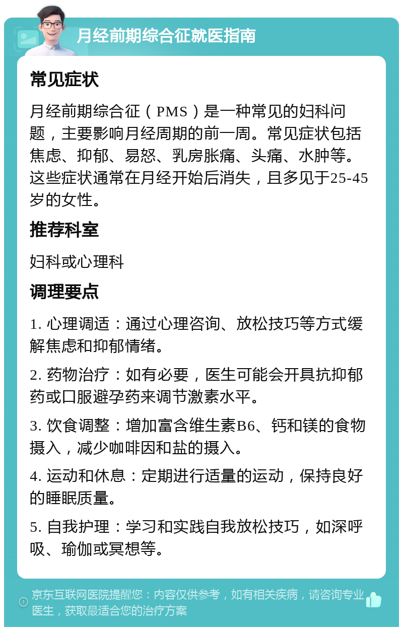 月经前期综合征就医指南 常见症状 月经前期综合征（PMS）是一种常见的妇科问题，主要影响月经周期的前一周。常见症状包括焦虑、抑郁、易怒、乳房胀痛、头痛、水肿等。这些症状通常在月经开始后消失，且多见于25-45岁的女性。 推荐科室 妇科或心理科 调理要点 1. 心理调适：通过心理咨询、放松技巧等方式缓解焦虑和抑郁情绪。 2. 药物治疗：如有必要，医生可能会开具抗抑郁药或口服避孕药来调节激素水平。 3. 饮食调整：增加富含维生素B6、钙和镁的食物摄入，减少咖啡因和盐的摄入。 4. 运动和休息：定期进行适量的运动，保持良好的睡眠质量。 5. 自我护理：学习和实践自我放松技巧，如深呼吸、瑜伽或冥想等。