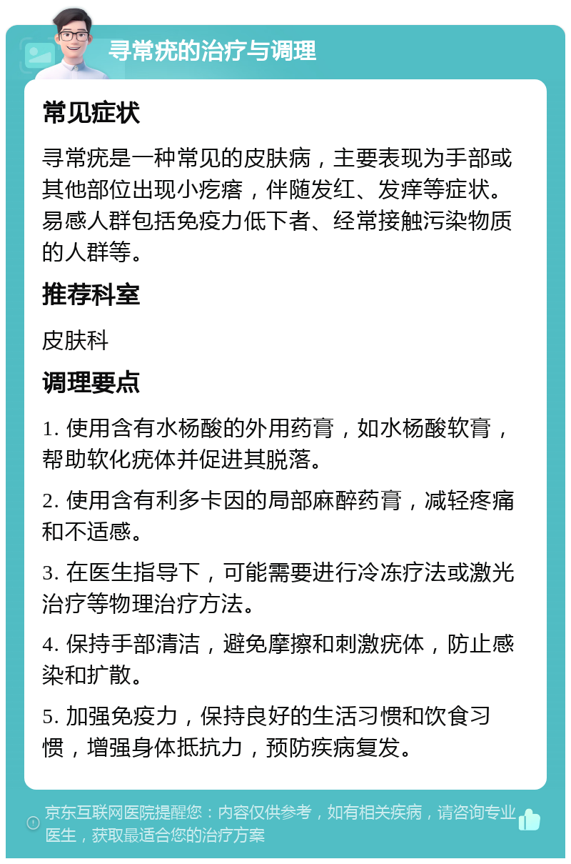 寻常疣的治疗与调理 常见症状 寻常疣是一种常见的皮肤病，主要表现为手部或其他部位出现小疙瘩，伴随发红、发痒等症状。易感人群包括免疫力低下者、经常接触污染物质的人群等。 推荐科室 皮肤科 调理要点 1. 使用含有水杨酸的外用药膏，如水杨酸软膏，帮助软化疣体并促进其脱落。 2. 使用含有利多卡因的局部麻醉药膏，减轻疼痛和不适感。 3. 在医生指导下，可能需要进行冷冻疗法或激光治疗等物理治疗方法。 4. 保持手部清洁，避免摩擦和刺激疣体，防止感染和扩散。 5. 加强免疫力，保持良好的生活习惯和饮食习惯，增强身体抵抗力，预防疾病复发。