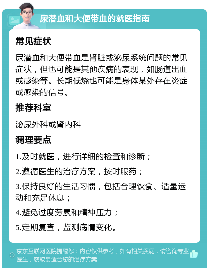 尿潜血和大便带血的就医指南 常见症状 尿潜血和大便带血是肾脏或泌尿系统问题的常见症状，但也可能是其他疾病的表现，如肠道出血或感染等。长期低烧也可能是身体某处存在炎症或感染的信号。 推荐科室 泌尿外科或肾内科 调理要点 1.及时就医，进行详细的检查和诊断； 2.遵循医生的治疗方案，按时服药； 3.保持良好的生活习惯，包括合理饮食、适量运动和充足休息； 4.避免过度劳累和精神压力； 5.定期复查，监测病情变化。