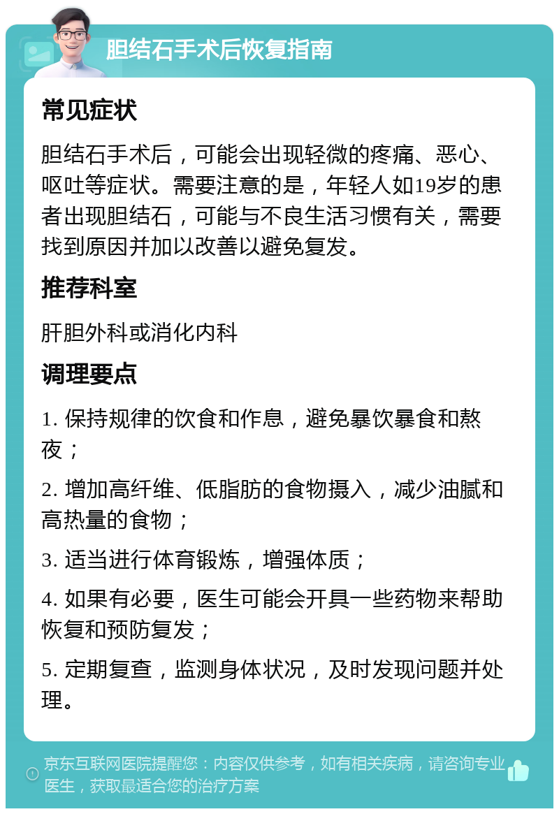 胆结石手术后恢复指南 常见症状 胆结石手术后，可能会出现轻微的疼痛、恶心、呕吐等症状。需要注意的是，年轻人如19岁的患者出现胆结石，可能与不良生活习惯有关，需要找到原因并加以改善以避免复发。 推荐科室 肝胆外科或消化内科 调理要点 1. 保持规律的饮食和作息，避免暴饮暴食和熬夜； 2. 增加高纤维、低脂肪的食物摄入，减少油腻和高热量的食物； 3. 适当进行体育锻炼，增强体质； 4. 如果有必要，医生可能会开具一些药物来帮助恢复和预防复发； 5. 定期复查，监测身体状况，及时发现问题并处理。