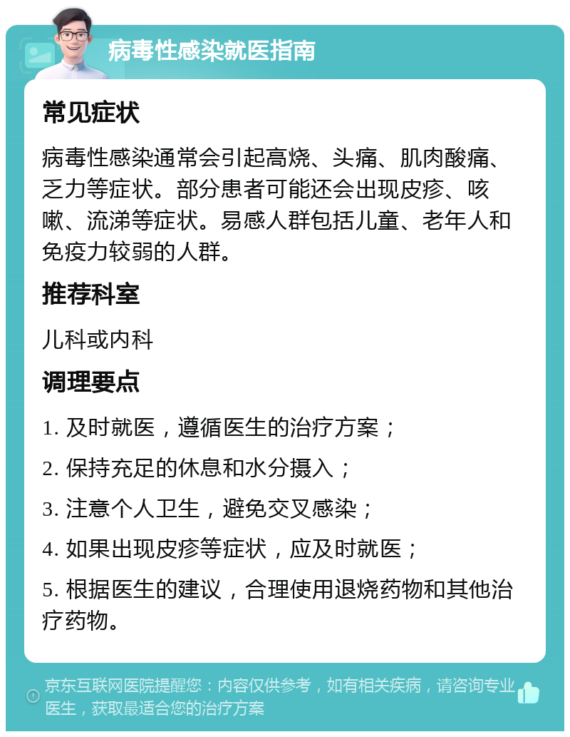 病毒性感染就医指南 常见症状 病毒性感染通常会引起高烧、头痛、肌肉酸痛、乏力等症状。部分患者可能还会出现皮疹、咳嗽、流涕等症状。易感人群包括儿童、老年人和免疫力较弱的人群。 推荐科室 儿科或内科 调理要点 1. 及时就医，遵循医生的治疗方案； 2. 保持充足的休息和水分摄入； 3. 注意个人卫生，避免交叉感染； 4. 如果出现皮疹等症状，应及时就医； 5. 根据医生的建议，合理使用退烧药物和其他治疗药物。