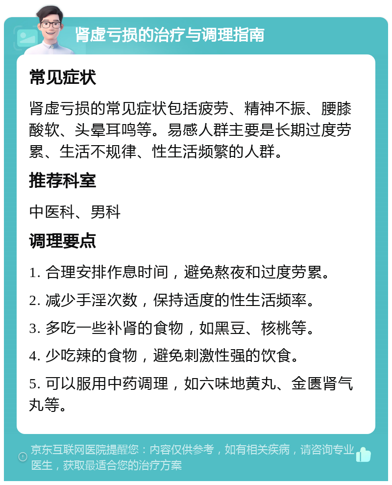 肾虚亏损的治疗与调理指南 常见症状 肾虚亏损的常见症状包括疲劳、精神不振、腰膝酸软、头晕耳鸣等。易感人群主要是长期过度劳累、生活不规律、性生活频繁的人群。 推荐科室 中医科、男科 调理要点 1. 合理安排作息时间，避免熬夜和过度劳累。 2. 减少手淫次数，保持适度的性生活频率。 3. 多吃一些补肾的食物，如黑豆、核桃等。 4. 少吃辣的食物，避免刺激性强的饮食。 5. 可以服用中药调理，如六味地黄丸、金匮肾气丸等。