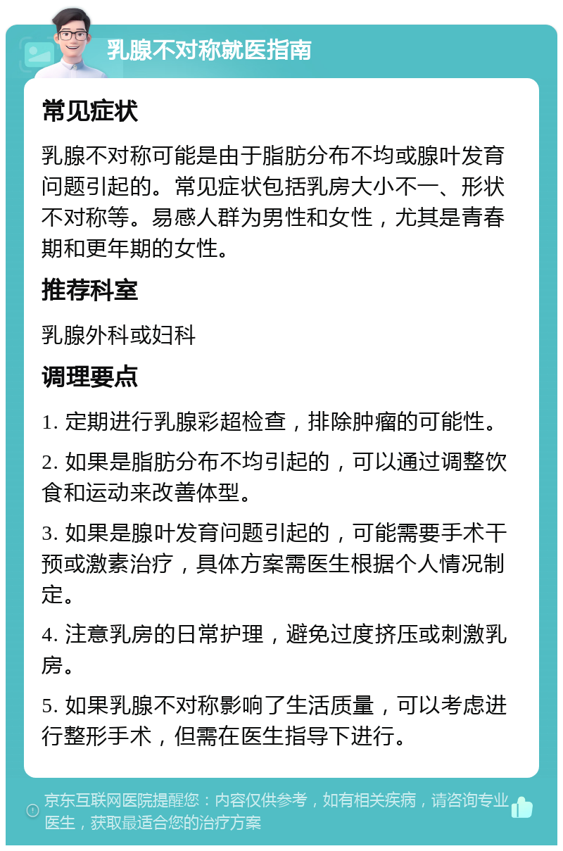 乳腺不对称就医指南 常见症状 乳腺不对称可能是由于脂肪分布不均或腺叶发育问题引起的。常见症状包括乳房大小不一、形状不对称等。易感人群为男性和女性，尤其是青春期和更年期的女性。 推荐科室 乳腺外科或妇科 调理要点 1. 定期进行乳腺彩超检查，排除肿瘤的可能性。 2. 如果是脂肪分布不均引起的，可以通过调整饮食和运动来改善体型。 3. 如果是腺叶发育问题引起的，可能需要手术干预或激素治疗，具体方案需医生根据个人情况制定。 4. 注意乳房的日常护理，避免过度挤压或刺激乳房。 5. 如果乳腺不对称影响了生活质量，可以考虑进行整形手术，但需在医生指导下进行。