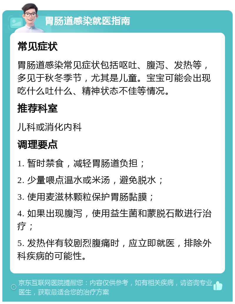 胃肠道感染就医指南 常见症状 胃肠道感染常见症状包括呕吐、腹泻、发热等，多见于秋冬季节，尤其是儿童。宝宝可能会出现吃什么吐什么、精神状态不佳等情况。 推荐科室 儿科或消化内科 调理要点 1. 暂时禁食，减轻胃肠道负担； 2. 少量喂点温水或米汤，避免脱水； 3. 使用麦滋林颗粒保护胃肠黏膜； 4. 如果出现腹泻，使用益生菌和蒙脱石散进行治疗； 5. 发热伴有较剧烈腹痛时，应立即就医，排除外科疾病的可能性。