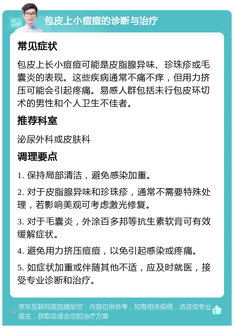 包皮上小痘痘的诊断与治疗 常见症状 包皮上长小痘痘可能是皮脂腺异味、珍珠疹或毛囊炎的表现。这些疾病通常不痛不痒，但用力挤压可能会引起疼痛。易感人群包括未行包皮环切术的男性和个人卫生不佳者。 推荐科室 泌尿外科或皮肤科 调理要点 1. 保持局部清洁，避免感染加重。 2. 对于皮脂腺异味和珍珠疹，通常不需要特殊处理，若影响美观可考虑激光修复。 3. 对于毛囊炎，外涂百多邦等抗生素软膏可有效缓解症状。 4. 避免用力挤压痘痘，以免引起感染或疼痛。 5. 如症状加重或伴随其他不适，应及时就医，接受专业诊断和治疗。