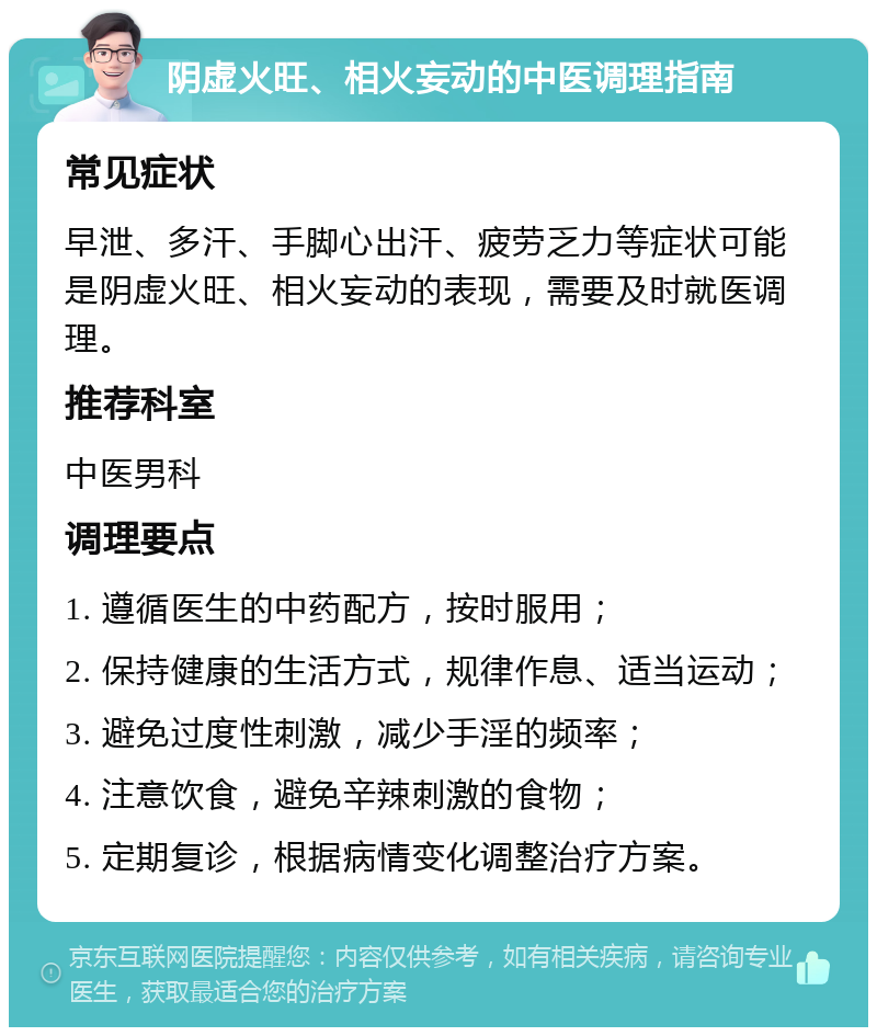 阴虚火旺、相火妄动的中医调理指南 常见症状 早泄、多汗、手脚心出汗、疲劳乏力等症状可能是阴虚火旺、相火妄动的表现，需要及时就医调理。 推荐科室 中医男科 调理要点 1. 遵循医生的中药配方，按时服用； 2. 保持健康的生活方式，规律作息、适当运动； 3. 避免过度性刺激，减少手淫的频率； 4. 注意饮食，避免辛辣刺激的食物； 5. 定期复诊，根据病情变化调整治疗方案。