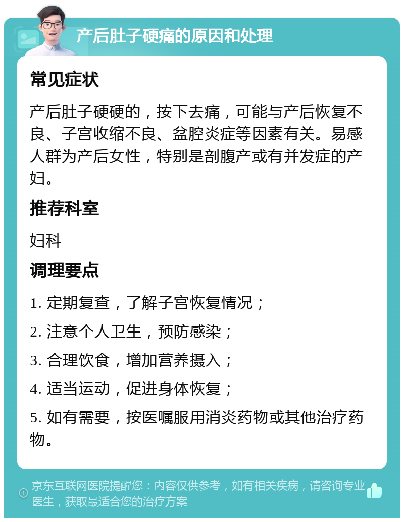 产后肚子硬痛的原因和处理 常见症状 产后肚子硬硬的，按下去痛，可能与产后恢复不良、子宫收缩不良、盆腔炎症等因素有关。易感人群为产后女性，特别是剖腹产或有并发症的产妇。 推荐科室 妇科 调理要点 1. 定期复查，了解子宫恢复情况； 2. 注意个人卫生，预防感染； 3. 合理饮食，增加营养摄入； 4. 适当运动，促进身体恢复； 5. 如有需要，按医嘱服用消炎药物或其他治疗药物。