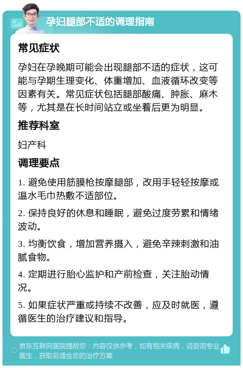 孕妇腿部不适的调理指南 常见症状 孕妇在孕晚期可能会出现腿部不适的症状，这可能与孕期生理变化、体重增加、血液循环改变等因素有关。常见症状包括腿部酸痛、肿胀、麻木等，尤其是在长时间站立或坐着后更为明显。 推荐科室 妇产科 调理要点 1. 避免使用筋膜枪按摩腿部，改用手轻轻按摩或温水毛巾热敷不适部位。 2. 保持良好的休息和睡眠，避免过度劳累和情绪波动。 3. 均衡饮食，增加营养摄入，避免辛辣刺激和油腻食物。 4. 定期进行胎心监护和产前检查，关注胎动情况。 5. 如果症状严重或持续不改善，应及时就医，遵循医生的治疗建议和指导。