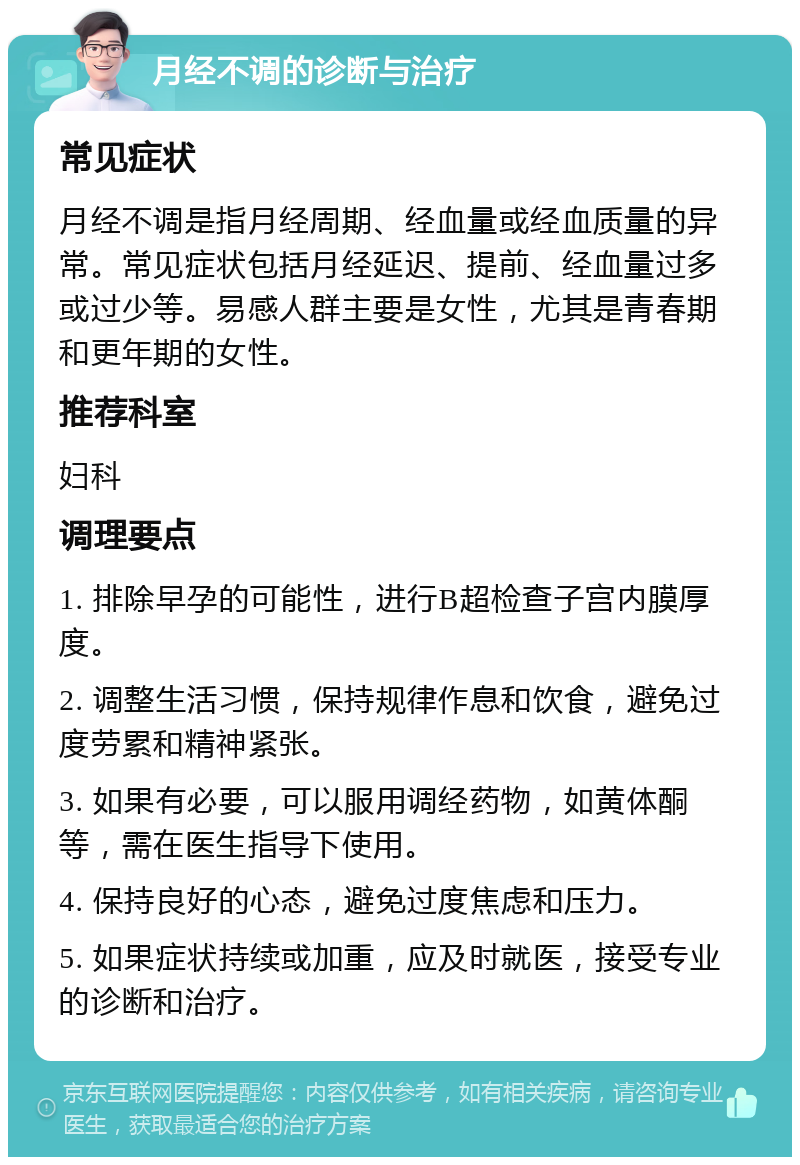 月经不调的诊断与治疗 常见症状 月经不调是指月经周期、经血量或经血质量的异常。常见症状包括月经延迟、提前、经血量过多或过少等。易感人群主要是女性，尤其是青春期和更年期的女性。 推荐科室 妇科 调理要点 1. 排除早孕的可能性，进行B超检查子宫内膜厚度。 2. 调整生活习惯，保持规律作息和饮食，避免过度劳累和精神紧张。 3. 如果有必要，可以服用调经药物，如黄体酮等，需在医生指导下使用。 4. 保持良好的心态，避免过度焦虑和压力。 5. 如果症状持续或加重，应及时就医，接受专业的诊断和治疗。