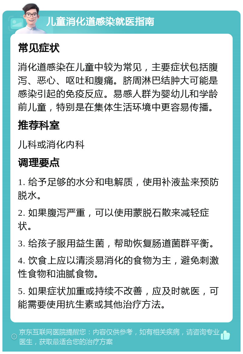 儿童消化道感染就医指南 常见症状 消化道感染在儿童中较为常见，主要症状包括腹泻、恶心、呕吐和腹痛。脐周淋巴结肿大可能是感染引起的免疫反应。易感人群为婴幼儿和学龄前儿童，特别是在集体生活环境中更容易传播。 推荐科室 儿科或消化内科 调理要点 1. 给予足够的水分和电解质，使用补液盐来预防脱水。 2. 如果腹泻严重，可以使用蒙脱石散来减轻症状。 3. 给孩子服用益生菌，帮助恢复肠道菌群平衡。 4. 饮食上应以清淡易消化的食物为主，避免刺激性食物和油腻食物。 5. 如果症状加重或持续不改善，应及时就医，可能需要使用抗生素或其他治疗方法。