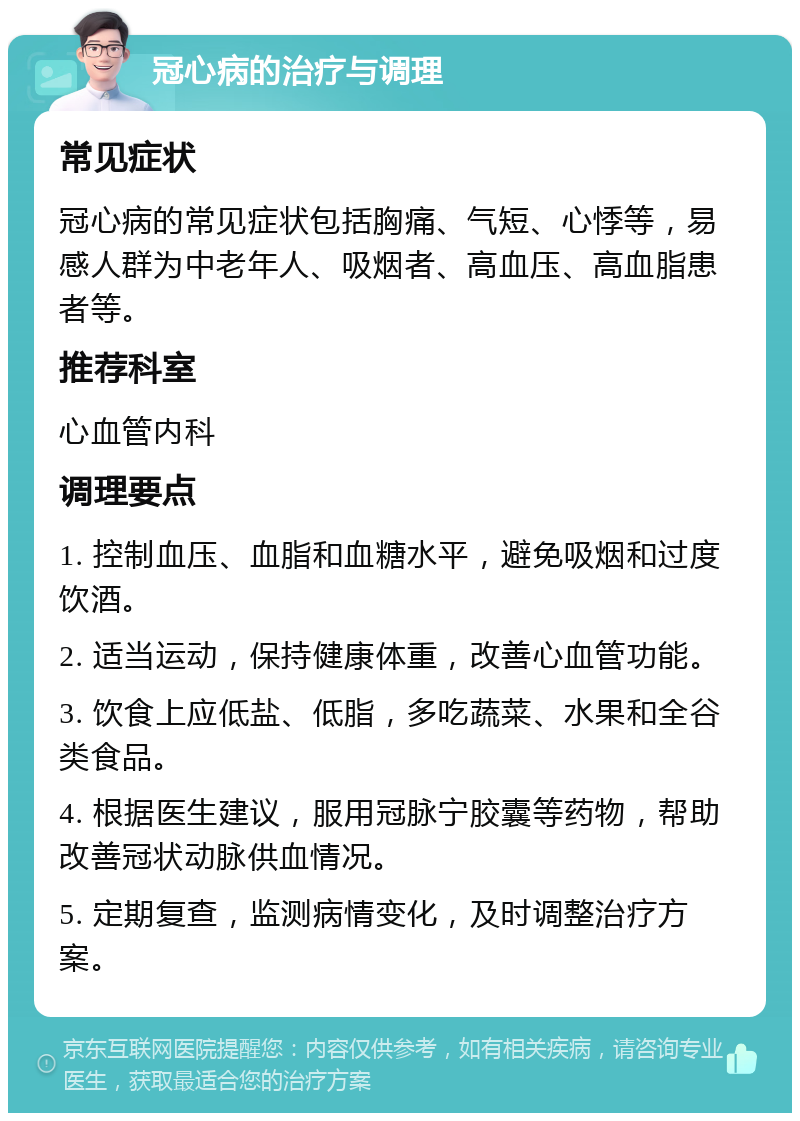 冠心病的治疗与调理 常见症状 冠心病的常见症状包括胸痛、气短、心悸等，易感人群为中老年人、吸烟者、高血压、高血脂患者等。 推荐科室 心血管内科 调理要点 1. 控制血压、血脂和血糖水平，避免吸烟和过度饮酒。 2. 适当运动，保持健康体重，改善心血管功能。 3. 饮食上应低盐、低脂，多吃蔬菜、水果和全谷类食品。 4. 根据医生建议，服用冠脉宁胶囊等药物，帮助改善冠状动脉供血情况。 5. 定期复查，监测病情变化，及时调整治疗方案。