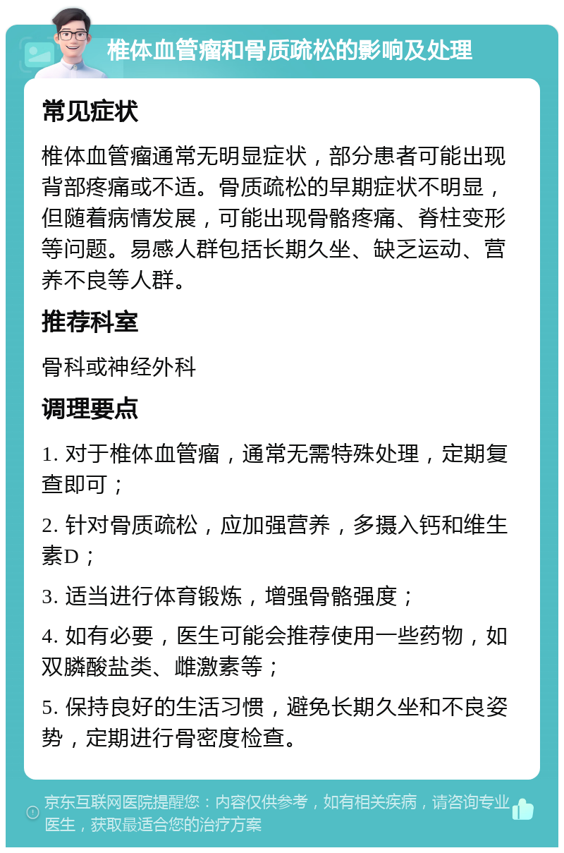 椎体血管瘤和骨质疏松的影响及处理 常见症状 椎体血管瘤通常无明显症状，部分患者可能出现背部疼痛或不适。骨质疏松的早期症状不明显，但随着病情发展，可能出现骨骼疼痛、脊柱变形等问题。易感人群包括长期久坐、缺乏运动、营养不良等人群。 推荐科室 骨科或神经外科 调理要点 1. 对于椎体血管瘤，通常无需特殊处理，定期复查即可； 2. 针对骨质疏松，应加强营养，多摄入钙和维生素D； 3. 适当进行体育锻炼，增强骨骼强度； 4. 如有必要，医生可能会推荐使用一些药物，如双膦酸盐类、雌激素等； 5. 保持良好的生活习惯，避免长期久坐和不良姿势，定期进行骨密度检查。