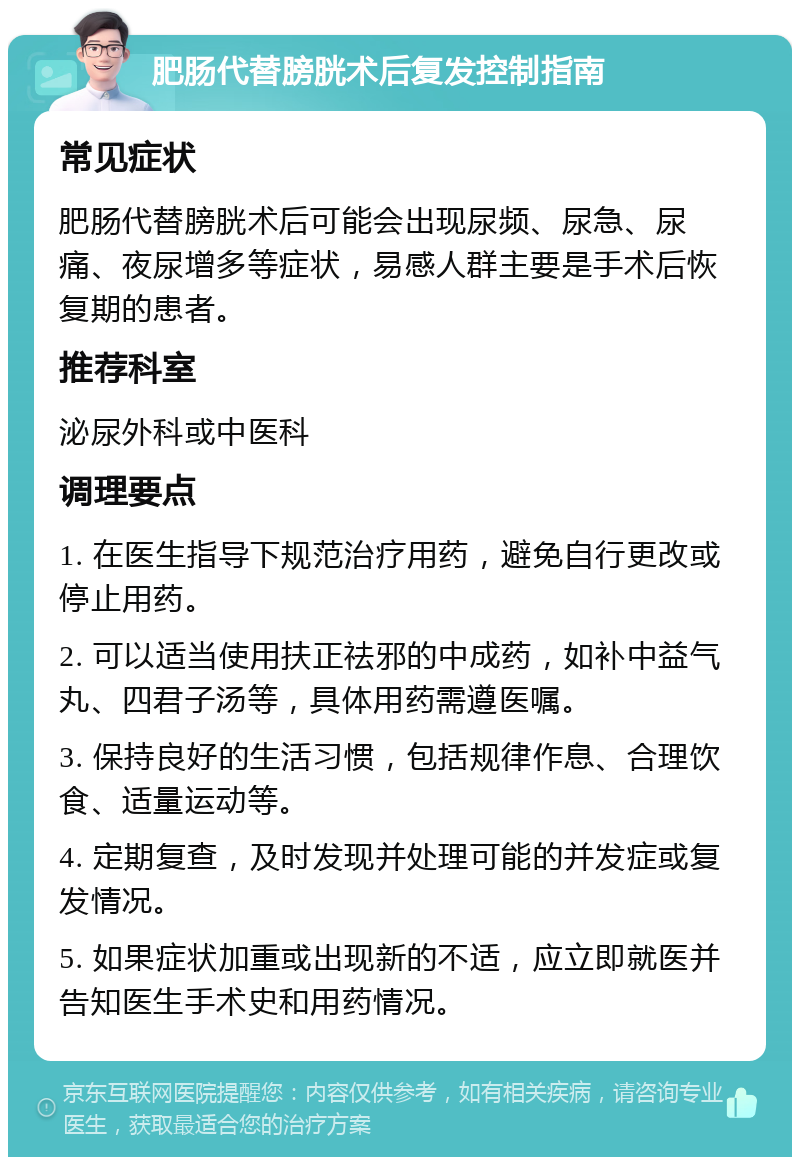 肥肠代替膀胱术后复发控制指南 常见症状 肥肠代替膀胱术后可能会出现尿频、尿急、尿痛、夜尿增多等症状，易感人群主要是手术后恢复期的患者。 推荐科室 泌尿外科或中医科 调理要点 1. 在医生指导下规范治疗用药，避免自行更改或停止用药。 2. 可以适当使用扶正祛邪的中成药，如补中益气丸、四君子汤等，具体用药需遵医嘱。 3. 保持良好的生活习惯，包括规律作息、合理饮食、适量运动等。 4. 定期复查，及时发现并处理可能的并发症或复发情况。 5. 如果症状加重或出现新的不适，应立即就医并告知医生手术史和用药情况。