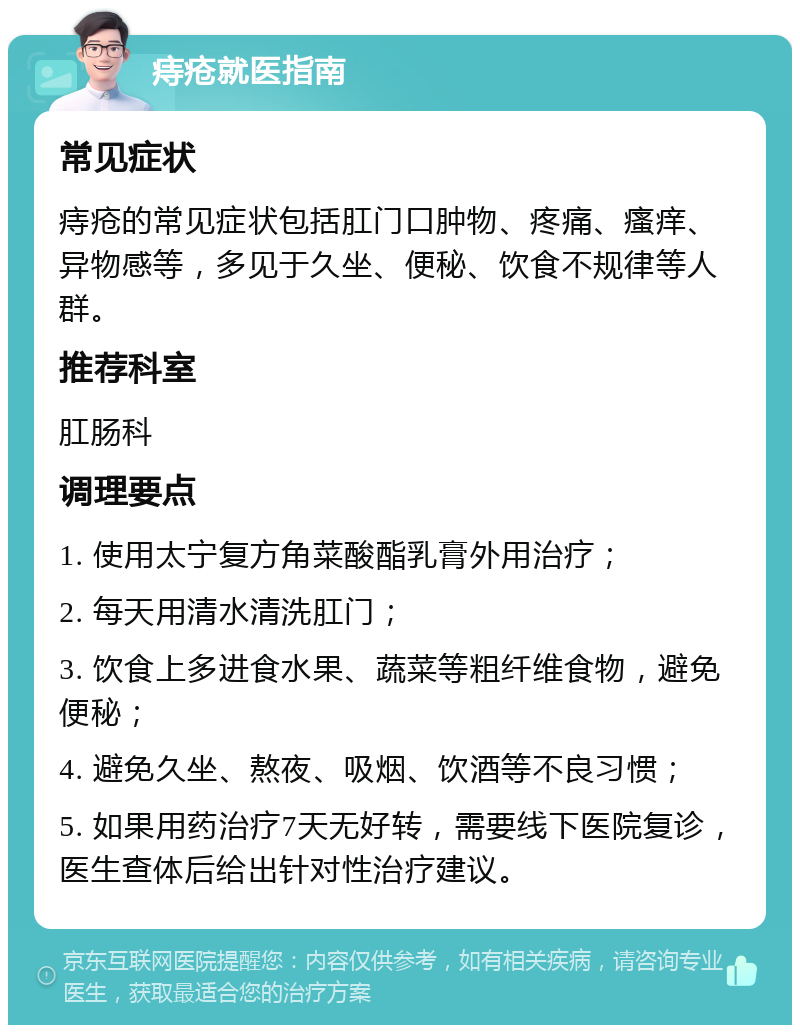 痔疮就医指南 常见症状 痔疮的常见症状包括肛门口肿物、疼痛、瘙痒、异物感等，多见于久坐、便秘、饮食不规律等人群。 推荐科室 肛肠科 调理要点 1. 使用太宁复方角菜酸酯乳膏外用治疗； 2. 每天用清水清洗肛门； 3. 饮食上多进食水果、蔬菜等粗纤维食物，避免便秘； 4. 避免久坐、熬夜、吸烟、饮酒等不良习惯； 5. 如果用药治疗7天无好转，需要线下医院复诊，医生查体后给出针对性治疗建议。