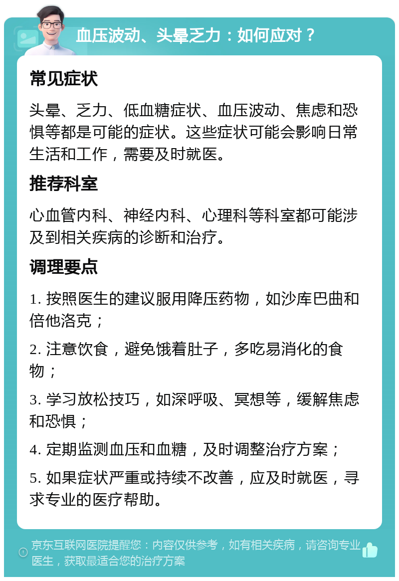 血压波动、头晕乏力：如何应对？ 常见症状 头晕、乏力、低血糖症状、血压波动、焦虑和恐惧等都是可能的症状。这些症状可能会影响日常生活和工作，需要及时就医。 推荐科室 心血管内科、神经内科、心理科等科室都可能涉及到相关疾病的诊断和治疗。 调理要点 1. 按照医生的建议服用降压药物，如沙库巴曲和倍他洛克； 2. 注意饮食，避免饿着肚子，多吃易消化的食物； 3. 学习放松技巧，如深呼吸、冥想等，缓解焦虑和恐惧； 4. 定期监测血压和血糖，及时调整治疗方案； 5. 如果症状严重或持续不改善，应及时就医，寻求专业的医疗帮助。