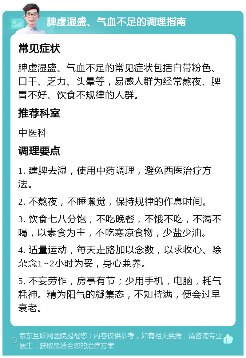 脾虚湿盛、气血不足的调理指南 常见症状 脾虚湿盛、气血不足的常见症状包括白带粉色、口干、乏力、头晕等，易感人群为经常熬夜、脾胃不好、饮食不规律的人群。 推荐科室 中医科 调理要点 1. 建脾去湿，使用中药调理，避免西医治疗方法。 2. 不熬夜，不睡懒觉，保持规律的作息时间。 3. 饮食七八分饱，不吃晚餐，不饿不吃，不渴不喝，以素食为主，不吃寒凉食物，少盐少油。 4. 适量运动，每天走路加以念数，以求收心、除杂念1∽2小时为妥，身心兼养。 5. 不妄劳作，房事有节；少用手机，电脑，耗气耗神。精为阳气的凝集态，不知持满，便会过早衰老。