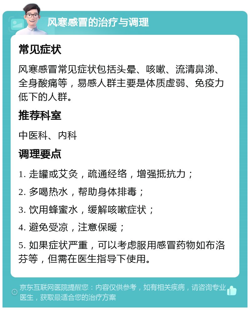 风寒感冒的治疗与调理 常见症状 风寒感冒常见症状包括头晕、咳嗽、流清鼻涕、全身酸痛等，易感人群主要是体质虚弱、免疫力低下的人群。 推荐科室 中医科、内科 调理要点 1. 走罐或艾灸，疏通经络，增强抵抗力； 2. 多喝热水，帮助身体排毒； 3. 饮用蜂蜜水，缓解咳嗽症状； 4. 避免受凉，注意保暖； 5. 如果症状严重，可以考虑服用感冒药物如布洛芬等，但需在医生指导下使用。