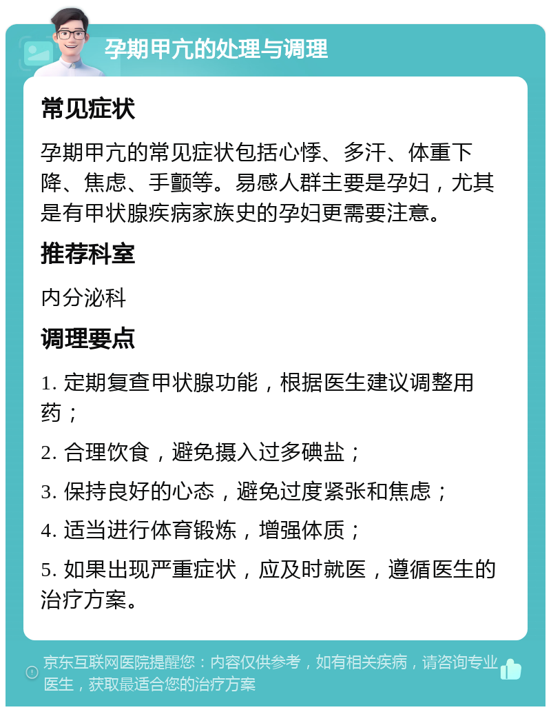 孕期甲亢的处理与调理 常见症状 孕期甲亢的常见症状包括心悸、多汗、体重下降、焦虑、手颤等。易感人群主要是孕妇，尤其是有甲状腺疾病家族史的孕妇更需要注意。 推荐科室 内分泌科 调理要点 1. 定期复查甲状腺功能，根据医生建议调整用药； 2. 合理饮食，避免摄入过多碘盐； 3. 保持良好的心态，避免过度紧张和焦虑； 4. 适当进行体育锻炼，增强体质； 5. 如果出现严重症状，应及时就医，遵循医生的治疗方案。