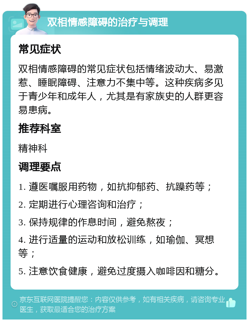 双相情感障碍的治疗与调理 常见症状 双相情感障碍的常见症状包括情绪波动大、易激惹、睡眠障碍、注意力不集中等。这种疾病多见于青少年和成年人，尤其是有家族史的人群更容易患病。 推荐科室 精神科 调理要点 1. 遵医嘱服用药物，如抗抑郁药、抗躁药等； 2. 定期进行心理咨询和治疗； 3. 保持规律的作息时间，避免熬夜； 4. 进行适量的运动和放松训练，如瑜伽、冥想等； 5. 注意饮食健康，避免过度摄入咖啡因和糖分。