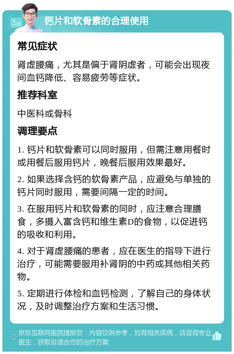 钙片和软骨素的合理使用 常见症状 肾虚腰痛，尤其是偏于肾阴虚者，可能会出现夜间血钙降低、容易疲劳等症状。 推荐科室 中医科或骨科 调理要点 1. 钙片和软骨素可以同时服用，但需注意用餐时或用餐后服用钙片，晚餐后服用效果最好。 2. 如果选择含钙的软骨素产品，应避免与单独的钙片同时服用，需要间隔一定的时间。 3. 在服用钙片和软骨素的同时，应注意合理膳食，多摄入富含钙和维生素D的食物，以促进钙的吸收和利用。 4. 对于肾虚腰痛的患者，应在医生的指导下进行治疗，可能需要服用补肾阴的中药或其他相关药物。 5. 定期进行体检和血钙检测，了解自己的身体状况，及时调整治疗方案和生活习惯。