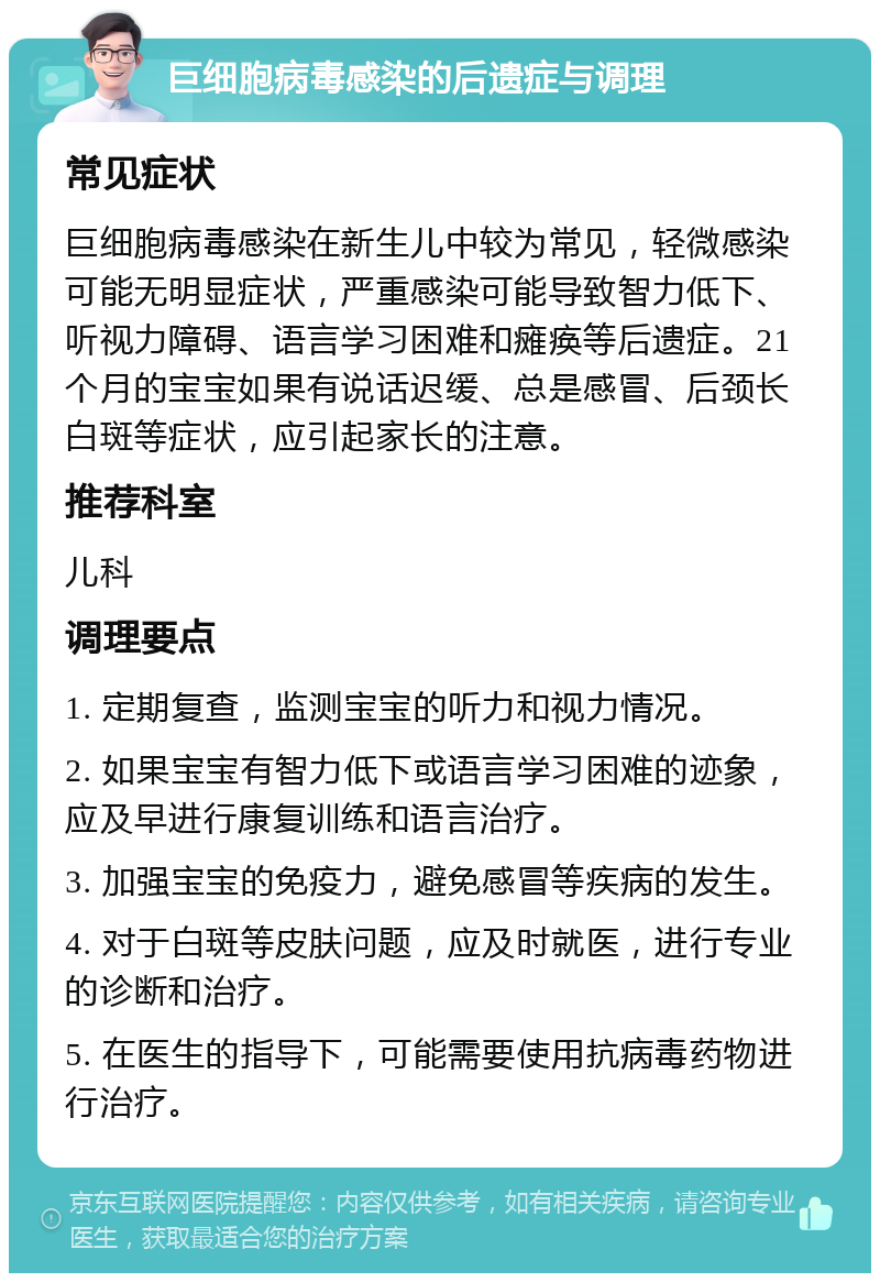 巨细胞病毒感染的后遗症与调理 常见症状 巨细胞病毒感染在新生儿中较为常见，轻微感染可能无明显症状，严重感染可能导致智力低下、听视力障碍、语言学习困难和瘫痪等后遗症。21个月的宝宝如果有说话迟缓、总是感冒、后颈长白斑等症状，应引起家长的注意。 推荐科室 儿科 调理要点 1. 定期复查，监测宝宝的听力和视力情况。 2. 如果宝宝有智力低下或语言学习困难的迹象，应及早进行康复训练和语言治疗。 3. 加强宝宝的免疫力，避免感冒等疾病的发生。 4. 对于白斑等皮肤问题，应及时就医，进行专业的诊断和治疗。 5. 在医生的指导下，可能需要使用抗病毒药物进行治疗。